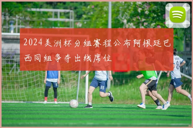 2024美洲杯分组赛程公布阿根廷巴西同组争夺出线席位