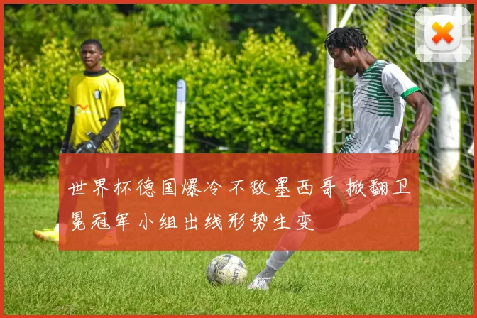 世界杯德国爆冷不敌墨西哥 掀翻卫冕冠军小组出线形势生变