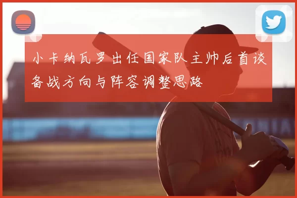 小卡纳瓦罗出任国家队主帅后首谈备战方向与阵容调整思路