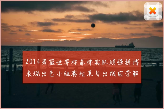 2014男篮世界杯菲律宾队顽强拼搏表现出色小组赛结果与出线前景解析