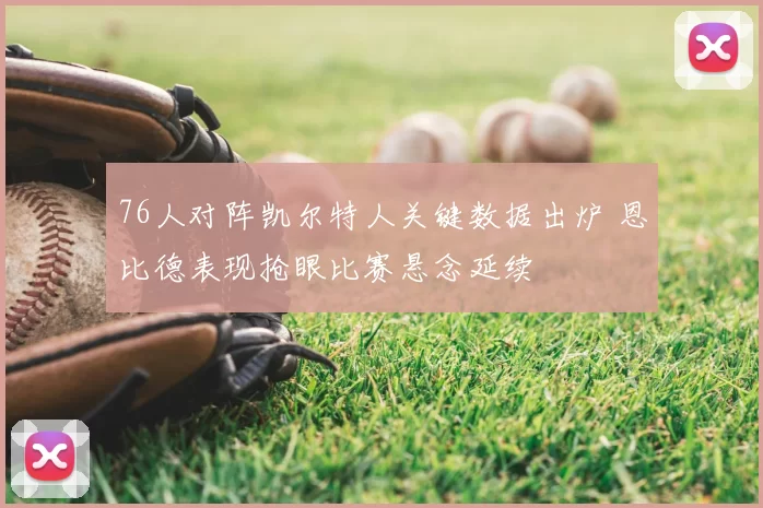 76人对阵凯尔特人关键数据出炉 恩比德表现抢眼比赛悬念延续