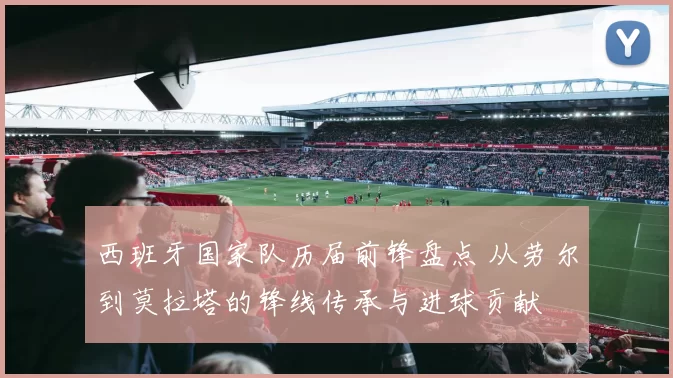 西班牙国家队历届前锋盘点 从劳尔到莫拉塔的锋线传承与进球贡献