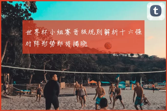 世界杯小组赛晋级规则解析十六强对阵形势即将揭晓